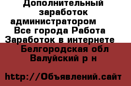 Дополнительный заработок администратором!!!! - Все города Работа » Заработок в интернете   . Белгородская обл.,Валуйский р-н